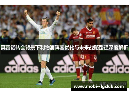 莫雷诺转会背景下利物浦阵容优化与未来战略路径深度解析 莫雷诺转会背景下利物浦阵容优化与未来战略路径深度解析
