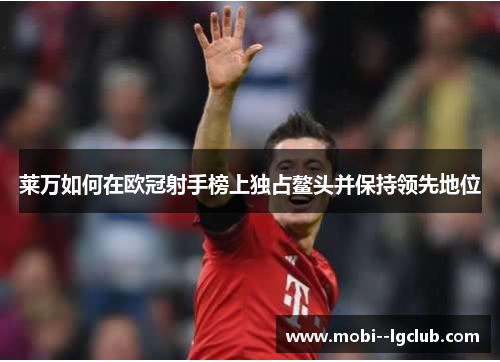 莱万如何在欧冠射手榜上独占鳌头并保持领先地位 莱万如何在欧冠射手榜上独占鳌头并保持领先地位