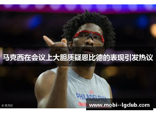 马克西在会议上大胆质疑恩比德的表现引发热议 马克西在会议上大胆质疑恩比德的表现引发热议