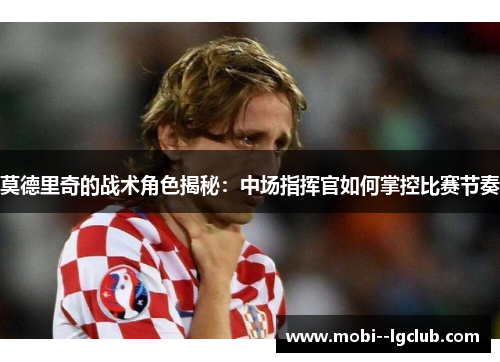莫德里奇的战术角色揭秘：中场指挥官如何掌控比赛节奏