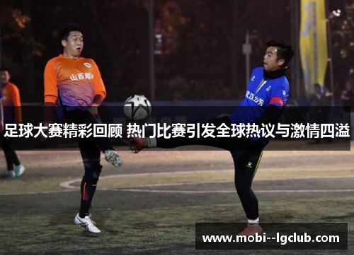 足球大赛精彩回顾 热门比赛引发全球热议与激情四溢 足球大赛精彩回顾 热门比赛引发全球热议与激情四溢