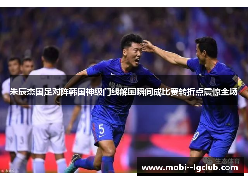 朱辰杰国足对阵韩国神级门线解围瞬间成比赛转折点震惊全场 朱辰杰国足对阵韩国神级门线解围瞬间成比赛转折点震惊全场