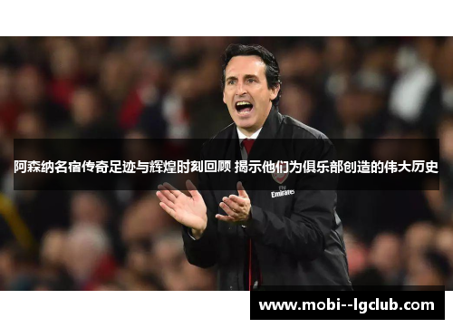 阿森纳名宿传奇足迹与辉煌时刻回顾 揭示他们为俱乐部创造的伟大历史