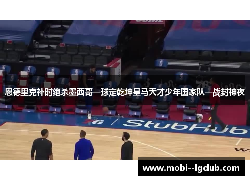 恩德里克补时绝杀墨西哥一球定乾坤皇马天才少年国家队一战封神夜